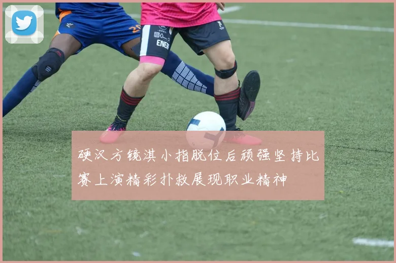 硬汉方镜淇小指脱位后顽强坚持比赛上演精彩扑救展现职业精神