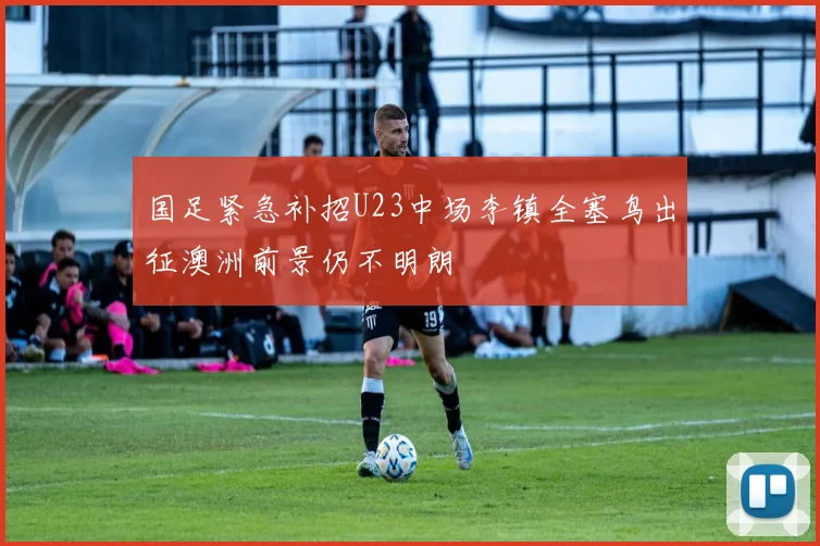 国足紧急补招U23中场李镇全塞鸟出征澳洲前景仍不明朗