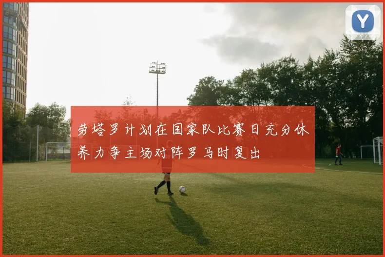 劳塔罗计划在国家队比赛日充分休养力争主场对阵罗马时复出
