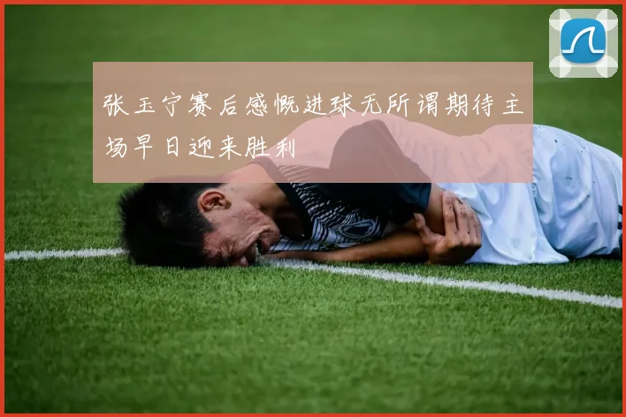 张玉宁赛后感慨进球无所谓期待主场早日迎来胜利