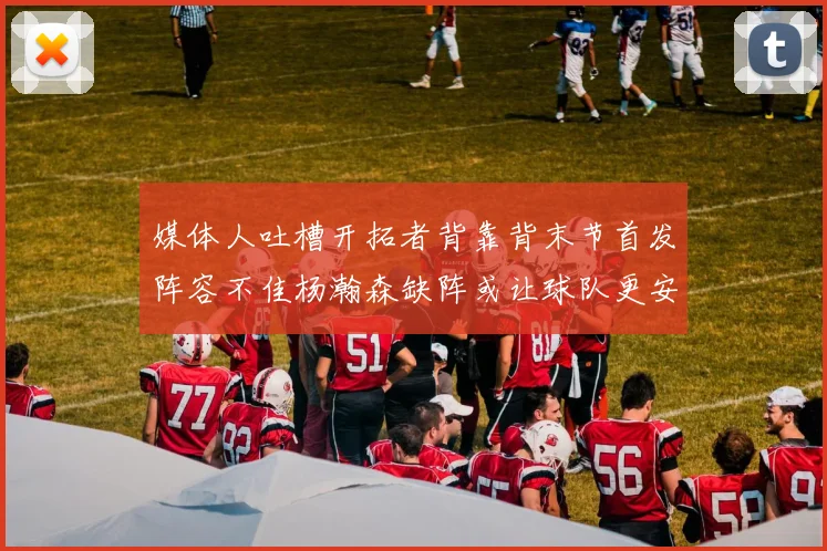 媒体人吐槽开拓者背靠背末节首发阵容不佳杨瀚森缺阵或让球队更安心