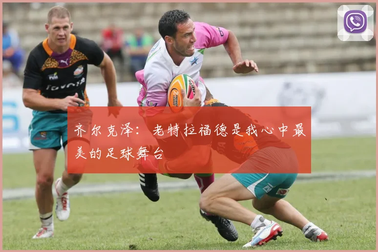 齐尔克泽：老特拉福德是我心中最美的足球舞台
