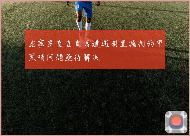 龙塞罗直言皇马遭遇明显漏判西甲黑哨问题亟待解决