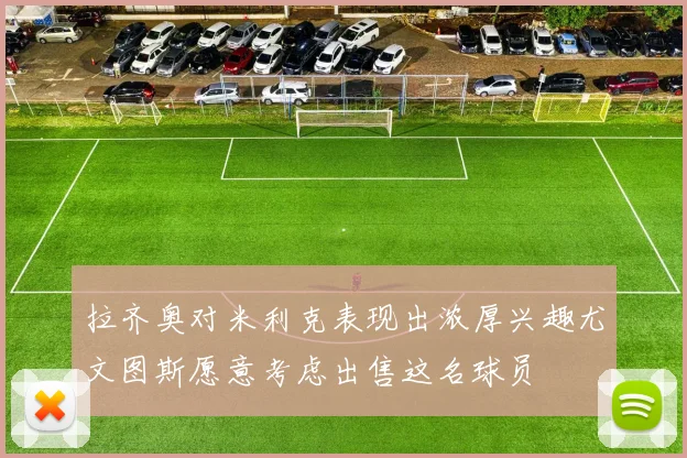 拉齐奥对米利克表现出浓厚兴趣尤文图斯愿意考虑出售这名球员