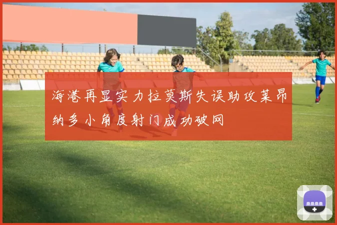 海港再显实力拉莫斯失误助攻莱昂纳多小角度射门成功破网