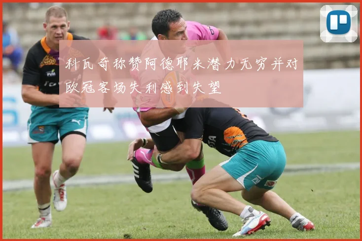 科瓦奇称赞阿德耶米潜力无穷并对欧冠客场失利感到失望
