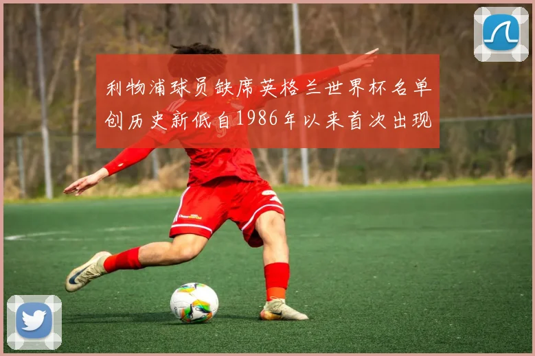 利物浦球员缺席英格兰世界杯名单创历史新低自1986年以来首次出现