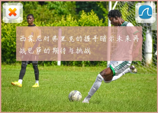 西蒙尼对弗里克的握手暗示未来再战巴萨的期待与挑战