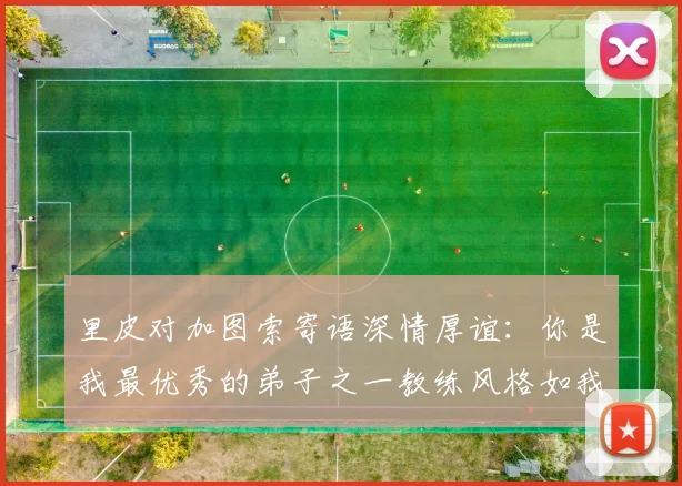 里皮对加图索寄语深情厚谊：你是我最优秀的弟子之一教练风格如我般出色