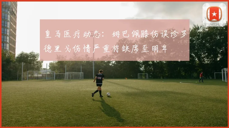 皇马医疗动态：姆巴佩膝伤误诊罗德里戈伤情严重将缺席至明年