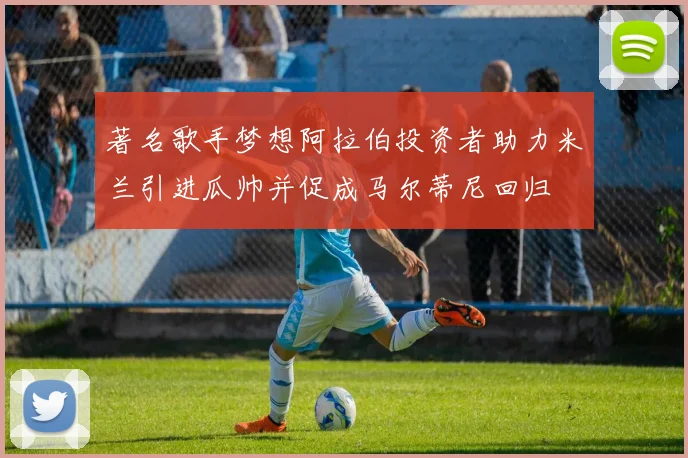 著名歌手梦想阿拉伯投资者助力米兰引进瓜帅并促成马尔蒂尼回归