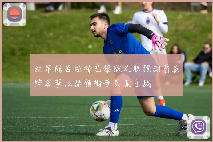 红军能否逆转巴黎欧足联预测首发阵容萨拉赫领衔登贝莱出战