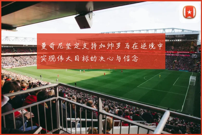 曼奇尼坚定支持加帅罗马在逆境中实现伟大目标的决心与信念