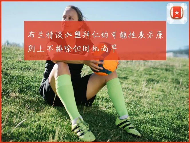 布兰特谈加盟拜仁的可能性表示原则上不排除但时机尚早