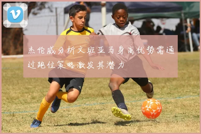 杰伦威分析文班亚马身高优势需通过跑位策略激发其潜力