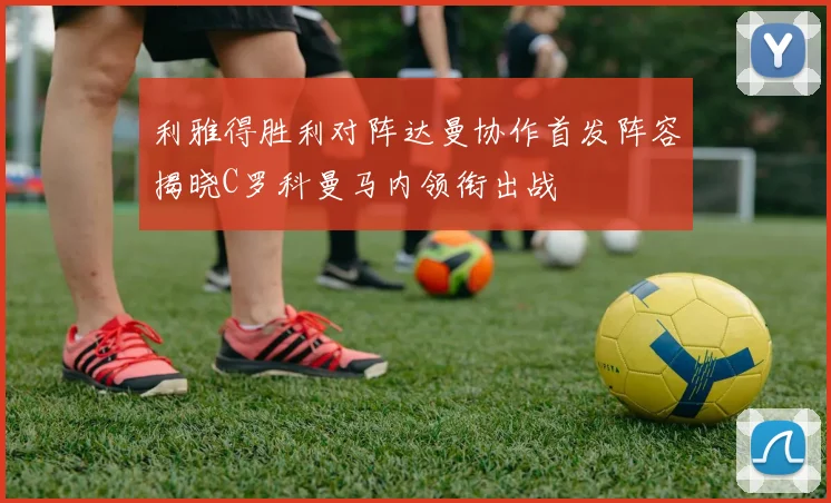 利雅得胜利对阵达曼协作首发阵容揭晓C罗科曼马内领衔出战