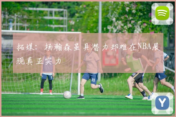 拓媒：杨瀚森虽具潜力却难在NBA展现真正实力