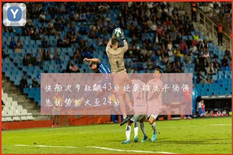 快船次节狂飙43分逆袭雄鹿半场领先优势扩大至24分