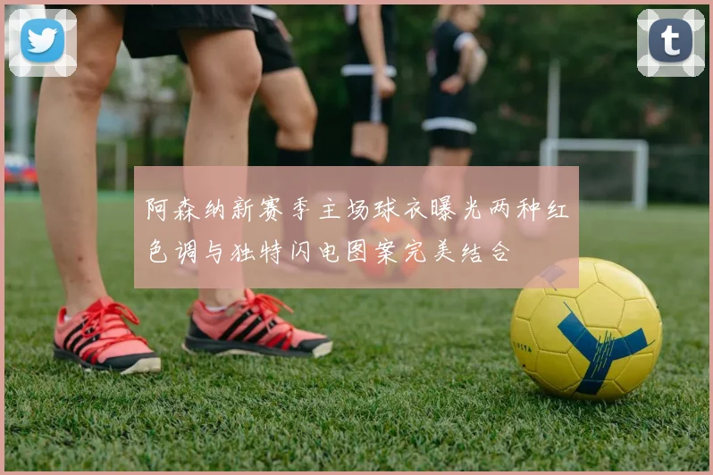 阿森纳新赛季主场球衣曝光两种红色调与独特闪电图案完美结合