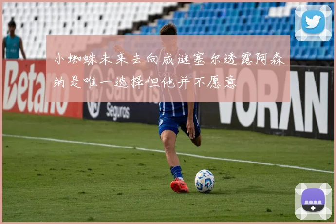 小蜘蛛未来去向成谜塞尔透露阿森纳是唯一选择但他并不愿意