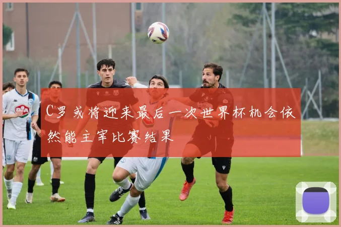 C罗或将迎来最后一次世界杯机会依然能主宰比赛结果
