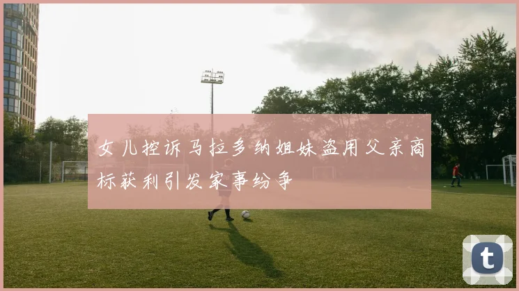 女儿控诉马拉多纳姐妹盗用父亲商标获利引发家事纷争